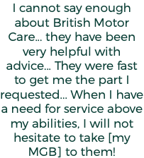 I cannot say enough about British Motor Care... they have been very helpful with advice... They were fast to get me the part I requested... When I have a need for service above my abilities, I will not hesitate to take [my MGB] to them!