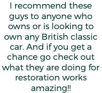 I recommend these guys to anyone who owns or is looking to own any British classic car. And if you get a chance go check out what they are doing for restoration works amazing!!